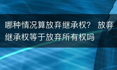 哪种情况算放弃继承权？ 放弃继承权等于放弃所有权吗