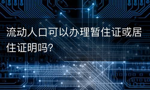 流动人口可以办理暂住证或居住证明吗？