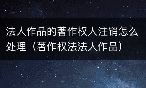 法人作品的著作权人注销怎么处理（著作权法法人作品）
