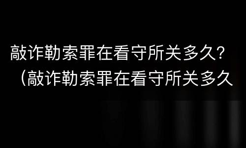 敲诈勒索罪在看守所关多久？（敲诈勒索罪在看守所关多久会判刑）