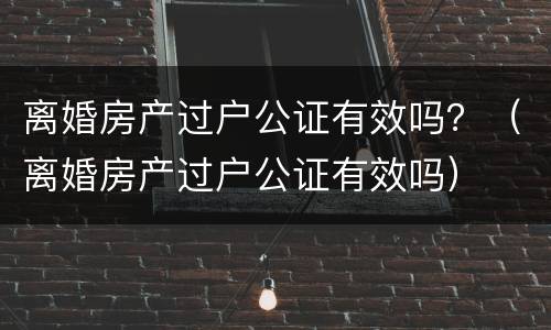 离婚房产过户公证有效吗？（离婚房产过户公证有效吗）