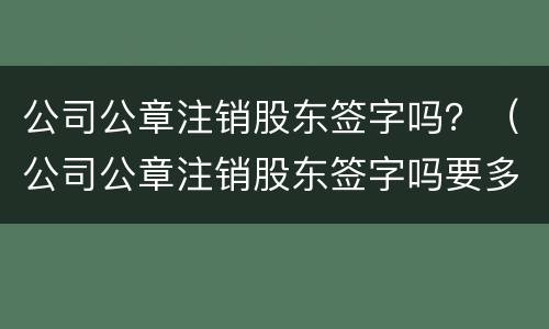 公司公章注销股东签字吗？（公司公章注销股东签字吗要多久）
