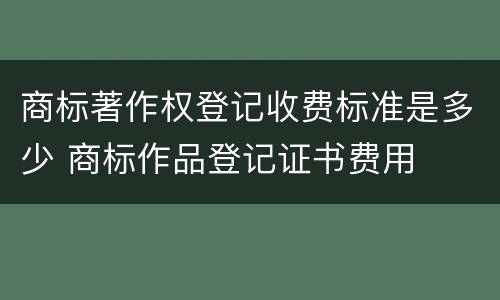 商标著作权登记收费标准是多少 商标作品登记证书费用