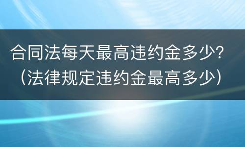 合同法每天最高违约金多少？（法律规定违约金最高多少）