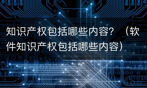 知识产权包括哪些内容？（软件知识产权包括哪些内容）