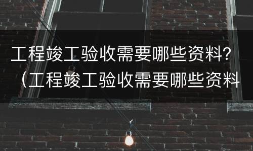 工程竣工验收需要哪些资料？（工程竣工验收需要哪些资料和材料）