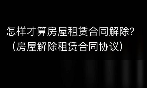 怎样才算房屋租赁合同解除？（房屋解除租赁合同协议）