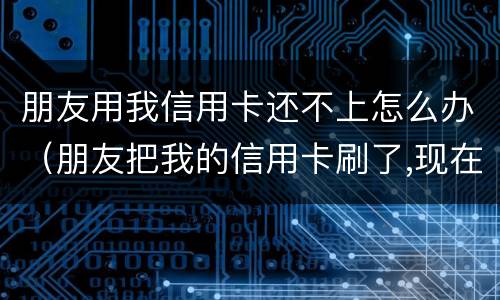 朋友用我信用卡还不上怎么办（朋友把我的信用卡刷了,现在还不起了,可以怎么办?）