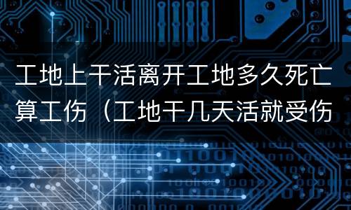 工地上干活离开工地多久死亡算工伤（工地干几天活就受伤算工伤吗）