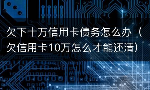 欠下十万信用卡债务怎么办（欠信用卡10万怎么才能还清）
