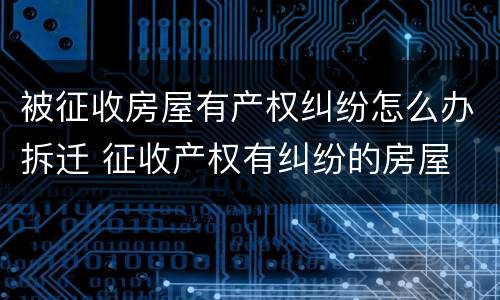 被征收房屋有产权纠纷怎么办拆迁 征收产权有纠纷的房屋