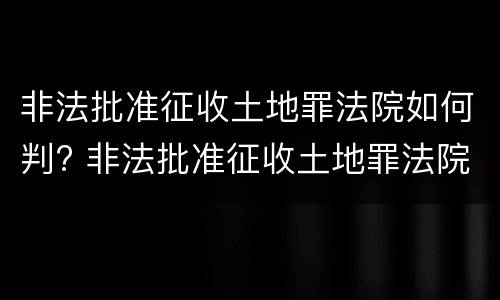 非法批准征收土地罪法院如何判? 非法批准征收土地罪法院如何判决