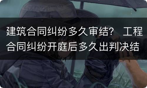 建筑合同纠纷多久审结？ 工程合同纠纷开庭后多久出判决结果