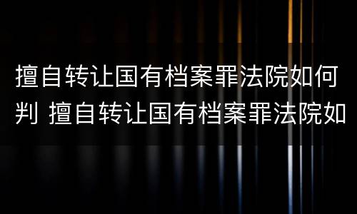 擅自转让国有档案罪法院如何判 擅自转让国有档案罪法院如何判定