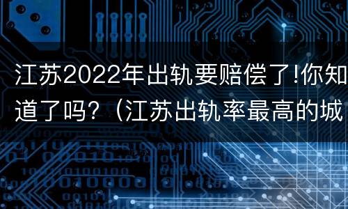 江苏2022年出轨要赔偿了!你知道了吗?（江苏出轨率最高的城市）