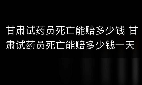 甘肃试药员死亡能赔多少钱 甘肃试药员死亡能赔多少钱一天