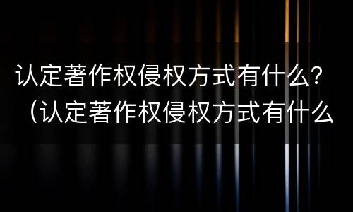 认定著作权侵权方式有什么？（认定著作权侵权方式有什么特点）