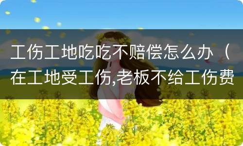 工伤工地吃吃不赔偿怎么办（在工地受工伤,老板不给工伤费用怎么办）