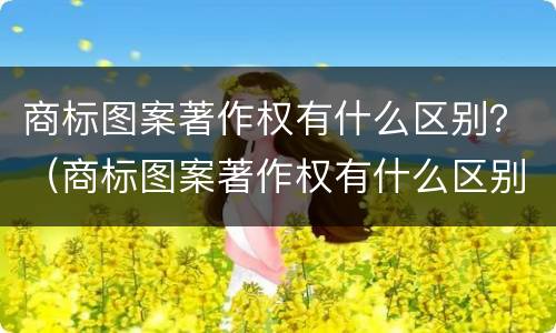 商标图案著作权有什么区别？（商标图案著作权有什么区别呢）