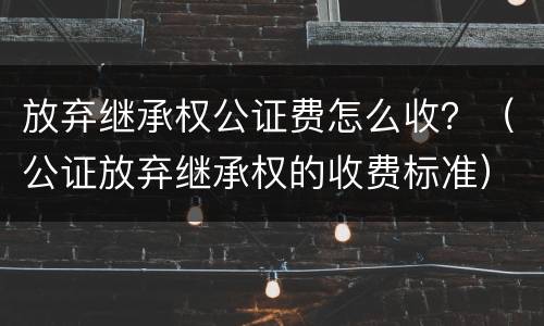 放弃继承权公证费怎么收？（公证放弃继承权的收费标准）