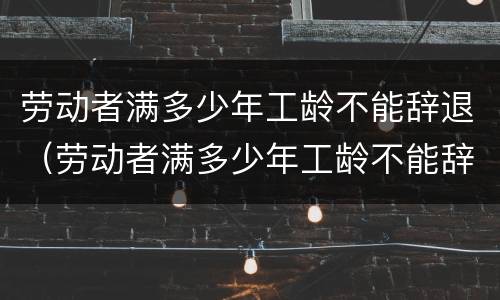 劳动者满多少年工龄不能辞退（劳动者满多少年工龄不能辞退员工）