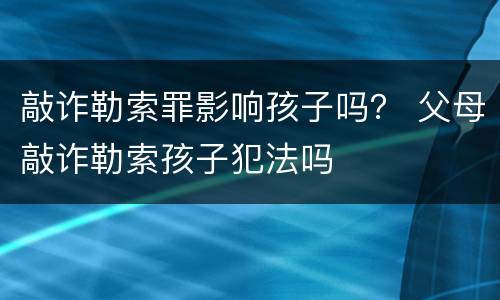 敲诈勒索罪影响孩子吗？ 父母敲诈勒索孩子犯法吗