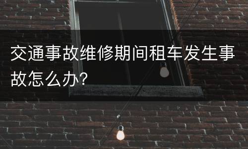 交通事故维修期间租车发生事故怎么办？