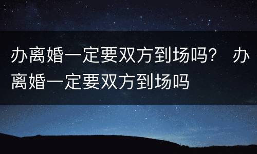 办离婚一定要双方到场吗？ 办离婚一定要双方到场吗