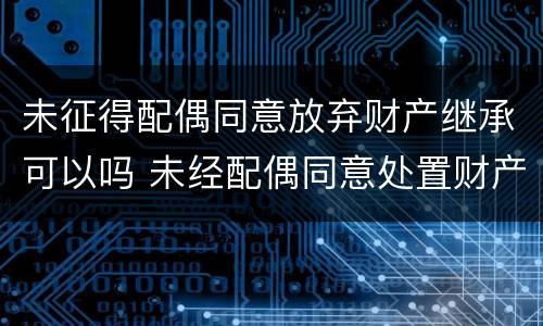 未征得配偶同意放弃财产继承可以吗 未经配偶同意处置财产