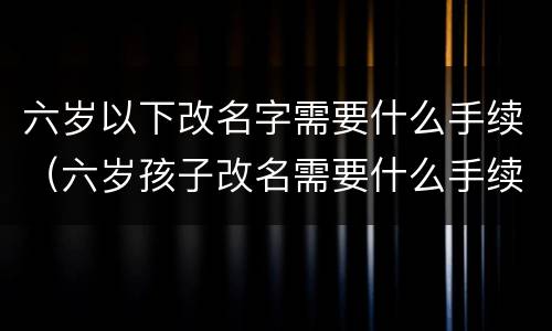六岁以下改名字需要什么手续（六岁孩子改名需要什么手续）