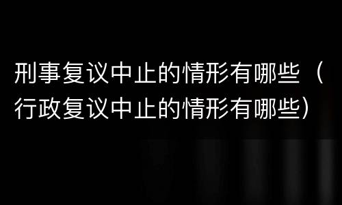 刑事复议中止的情形有哪些（行政复议中止的情形有哪些）