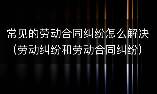 常见的劳动合同纠纷怎么解决（劳动纠纷和劳动合同纠纷）