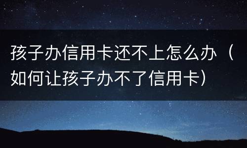 孩子办信用卡还不上怎么办（如何让孩子办不了信用卡）