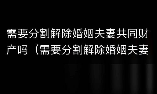 需要分割解除婚姻夫妻共同财产吗（需要分割解除婚姻夫妻共同财产吗法律）