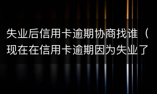 失业后信用卡逾期协商找谁（现在在信用卡逾期因为失业了怎么办）