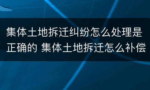 集体土地拆迁纠纷怎么处理是正确的 集体土地拆迁怎么补偿