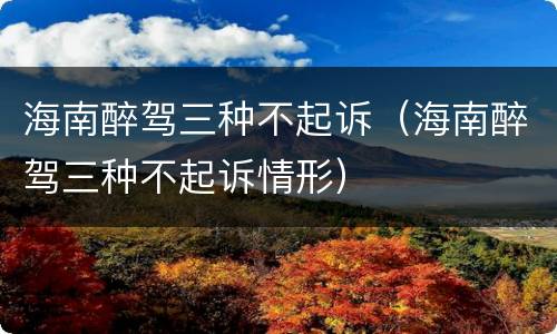 海南醉驾三种不起诉（海南醉驾三种不起诉情形）