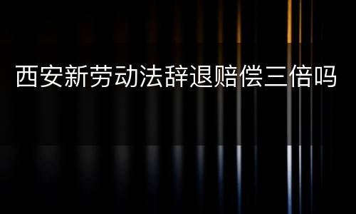 西安新劳动法辞退赔偿三倍吗