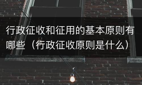 行政征收和征用的基本原则有哪些（行政征收原则是什么）