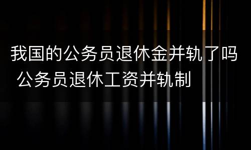 我国的公务员退休金并轨了吗 公务员退休工资并轨制