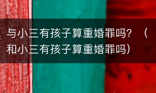 与小三有孩子算重婚罪吗？（和小三有孩子算重婚罪吗）