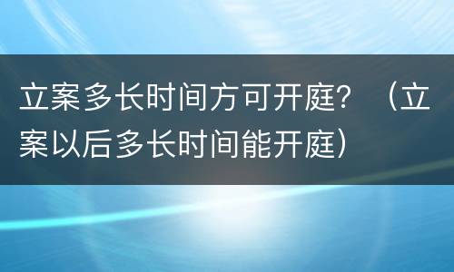 立案多长时间方可开庭？（立案以后多长时间能开庭）