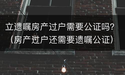 立遗嘱房产过户需要公证吗？（房产过户还需要遗嘱公证）