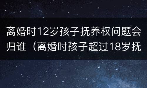 离婚时12岁孩子抚养权问题会归谁（离婚时孩子超过18岁抚养权归谁）