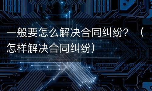 一般要怎么解决合同纠纷？（怎样解决合同纠纷）