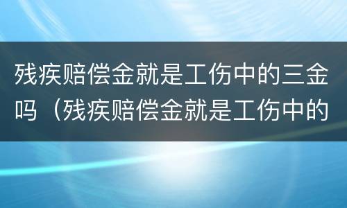 残疾赔偿金就是工伤中的三金吗（残疾赔偿金就是工伤中的三金吗）