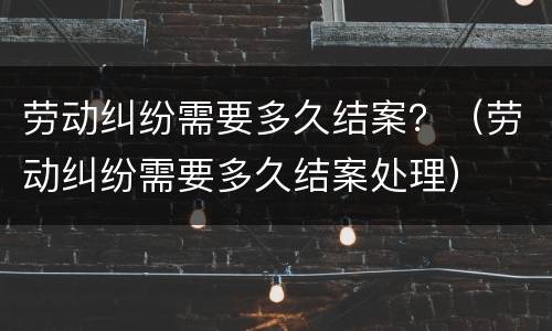 劳动纠纷需要多久结案？（劳动纠纷需要多久结案处理）