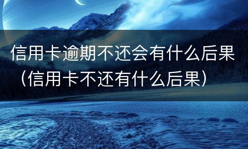 信用卡逾期不还会有什么后果（信用卡不还有什么后果）