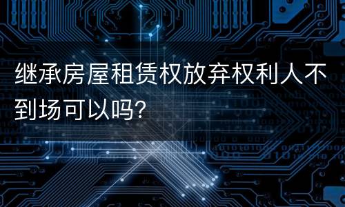 继承房屋租赁权放弃权利人不到场可以吗？