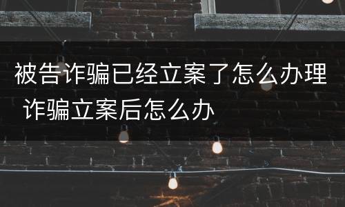 被告诈骗已经立案了怎么办理 诈骗立案后怎么办